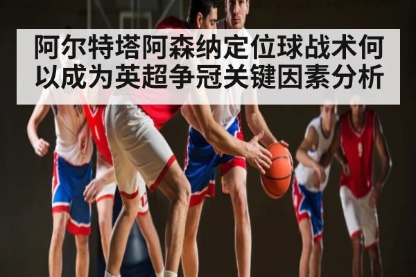 阿尔特塔阿森纳定位球战术何以成为英超争冠关键因素分析