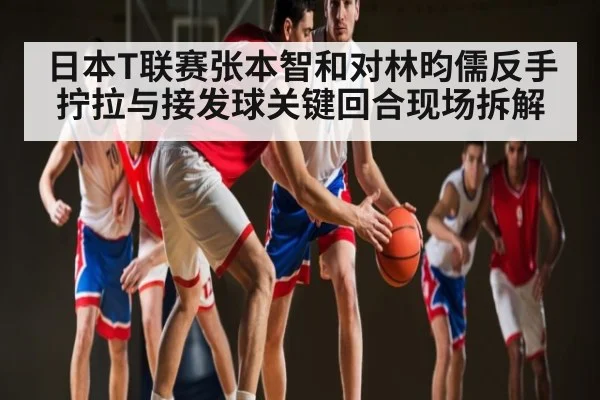 日本T联赛张本智和对林昀儒反手拧拉与接发球关键回合现场拆解